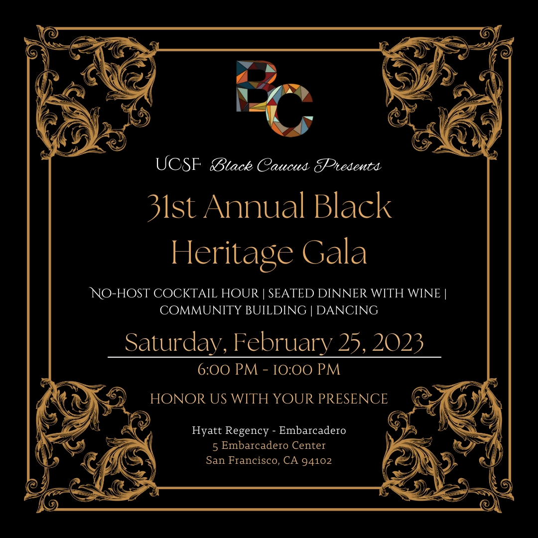 UCSF Black Caucus Presents - 31st Annual Black Heritage Gala. No host cocktail hour | Seated dinner with wine | Community building | Dancing. Saturday, February 25, 2023, 6pm - 10pm. Honor us with your presence. Hyatt Regency - Embarcadero. 5 Embarcadero Center, San Francisco, CA 94102 
